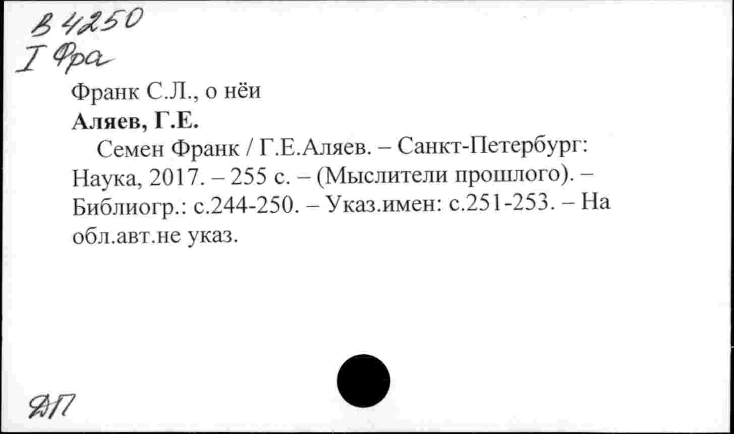 ﻿Франк С.Л., о ней
Аляев, Г.Е.
Семен Франк / Г.Е.Аляев. — Санкт-Петербург: Наука, 2017. - 255 с. - (Мыслители прошлого). -Библиогр.: с.244-250. - Указ.имен: с.251-253. - На обл.авт.не указ.